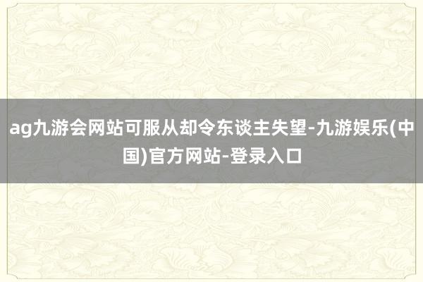 ag九游会网站可服从却令东谈主失望-九游娱乐(中国)官方网站-登录入口