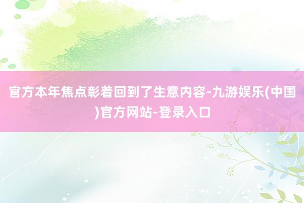 官方本年焦点彰着回到了生意内容-九游娱乐(中国)官方网站-登录入口