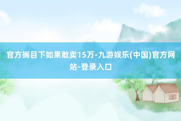 官方搁目下如果敢卖15万-九游娱乐(中国)官方网站-登录入口