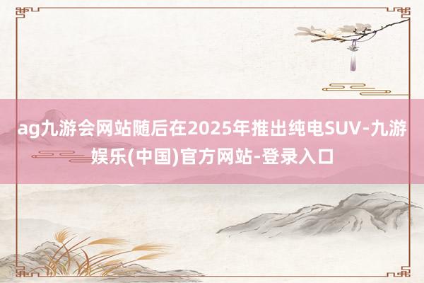 ag九游会网站随后在2025年推出纯电SUV-九游娱乐(中国