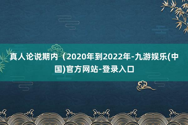 真人论说期内（2020年到2022年-九游娱乐(中国)官方网