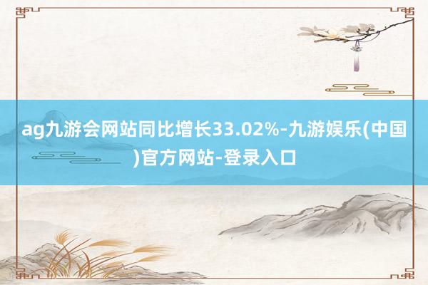 ag九游会网站同比增长33.02%-九游娱乐(中国)官方网站