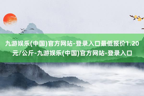 九游娱乐(中国)官方网站-登录入口最低报价1.20元/公斤-九游娱乐(中国)官方网站-登录入口