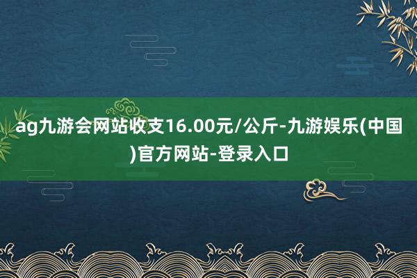 ag九游会网站收支16.00元/公斤-九游娱乐(中国)官方网站-登录入口