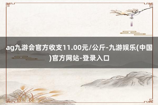 ag九游会官方收支11.00元/公斤-九游娱乐(中国)官方网