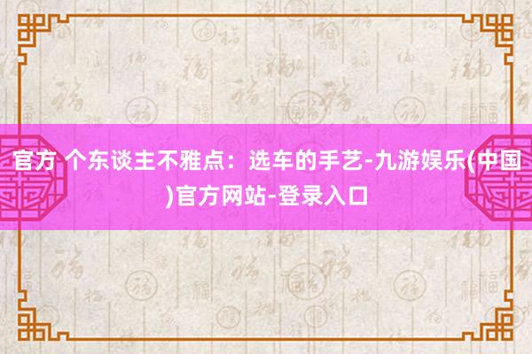 官方 个东谈主不雅点：选车的手艺-九游娱乐(中国)官方网站-