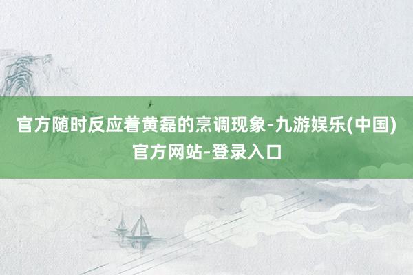 官方随时反应着黄磊的烹调现象-九游娱乐(中国)官方网站-登录入口