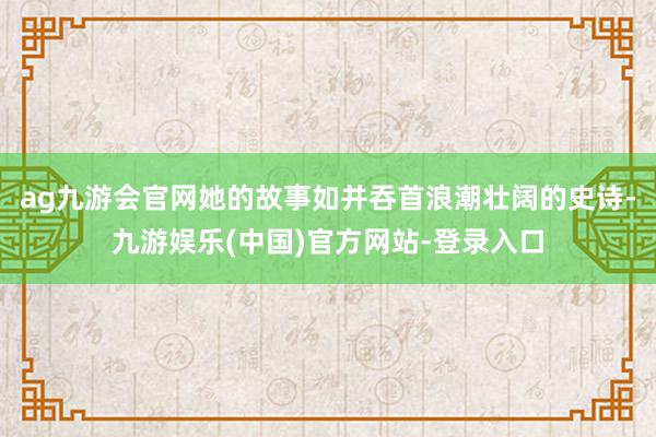 ag九游会官网她的故事如并吞首浪潮壮阔的史诗-九游娱乐(中国)官方网站-登录入口