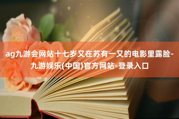 ag九游会网站十七岁又在苏有一又的电影里露脸-九游娱乐(中国)官方网站-登录入口