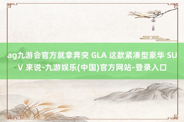 ag九游会官方就拿奔突 GLA 这款紧凑型豪华 SUV 来说-九游娱乐(中国)官方网站-登录入口