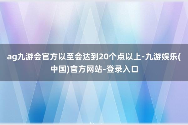 ag九游会官方以至会达到20个点以上-九游娱乐(中国)官方网站-登录入口