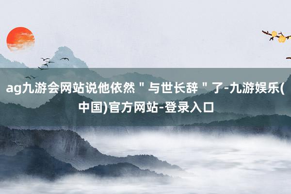 ag九游会网站说他依然＂与世长辞＂了-九游娱乐(中国)官方网