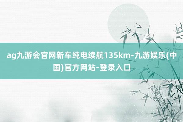 ag九游会官网新车纯电续航135km-九游娱乐(中国)官方网