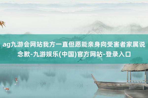 ag九游会网站我方一直但愿能亲身向受害者家属说念歉-九游娱乐(中国)官方网站-登录入口