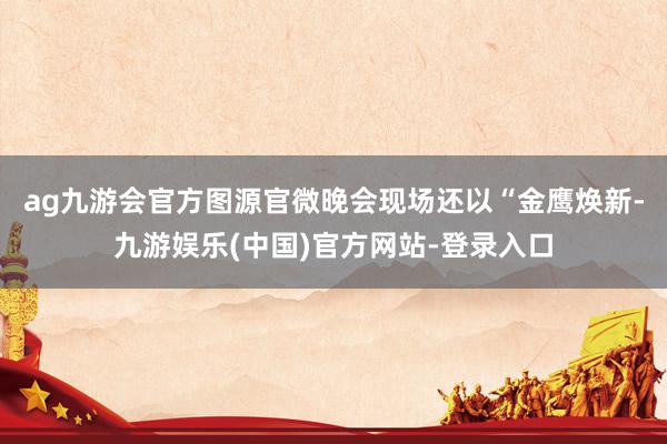 ag九游会官方图源官微晚会现场还以“金鹰焕新-九游娱乐(中国)官方网站-登录入口