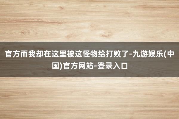 官方而我却在这里被这怪物给打败了-九游娱乐(中国)官方网站-