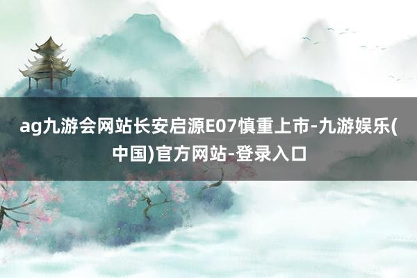 ag九游会网站长安启源E07慎重上市-九游娱乐(中国)官方网站-登录入口