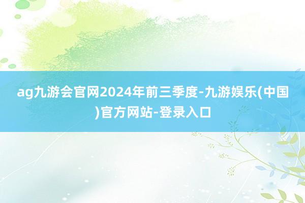 ag九游会官网　　2024年前三季度-九游娱乐(中国)官方网站-登录入口