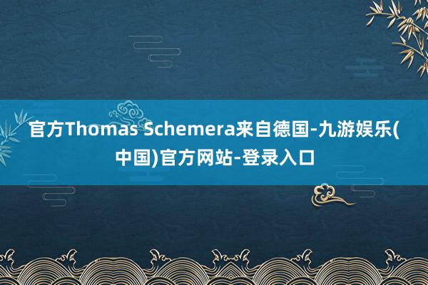 官方Thomas Schemera来自德国-九游娱乐(中国)官方网站-登录入口