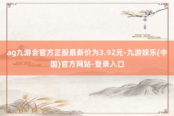 ag九游会官方正股最新价为3.92元-九游娱乐(中国)官方网站-登录入口