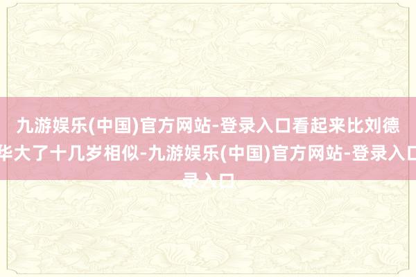 九游娱乐(中国)官方网站-登录入口看起来比刘德华大了十几岁相似-九游娱乐(中国)官方网站-登录入口