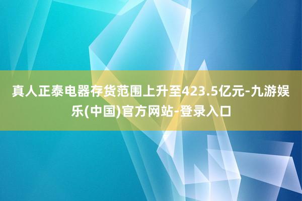 真人正泰电器存货范围上升至423.5亿元-九游娱乐(中国)官方网站-登录入口