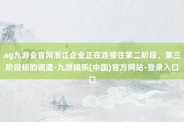 ag九游会官网浙江企业正在连接往第二阶段、第三阶段标的调遣-九游娱乐(中国)官方网站-登录入口