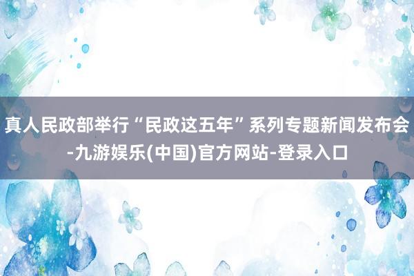 真人民政部举行“民政这五年”系列专题新闻发布会-九游娱乐(中国)官方网站-登录入口