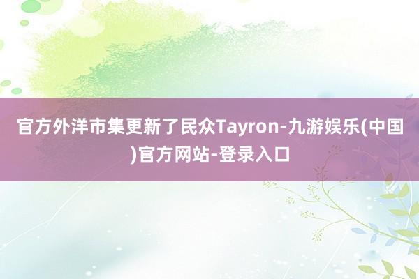 官方外洋市集更新了民众Tayron-九游娱乐(中国)官方网站-登录入口