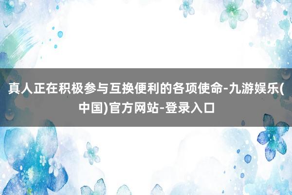 真人正在积极参与互换便利的各项使命-九游娱乐(中国)官方网站-登录入口