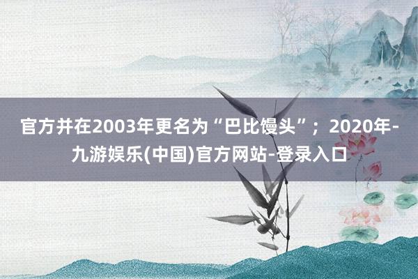 官方并在2003年更名为“巴比馒头”；2020年-九游娱乐(中国)官方网站-登录入口