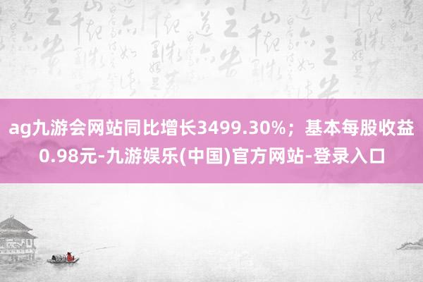 ag九游会网站同比增长3499.30%；基本每股收益0.98