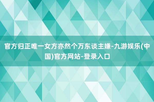 官方归正唯一女方亦然个万东谈主嫌-九游娱乐(中国)官方网站-登录入口