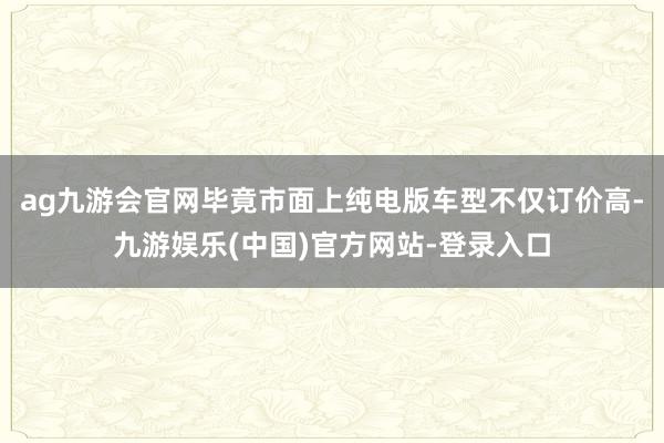 ag九游会官网毕竟市面上纯电版车型不仅订价高-九游娱乐(中国)官方网站-登录入口