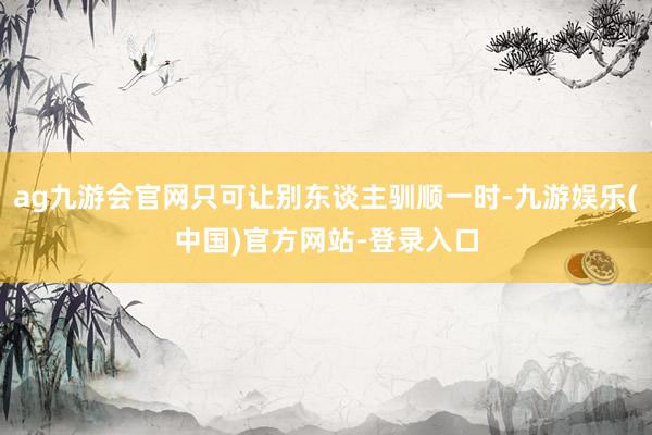 ag九游会官网只可让别东谈主驯顺一时-九游娱乐(中国)官方网站-登录入口