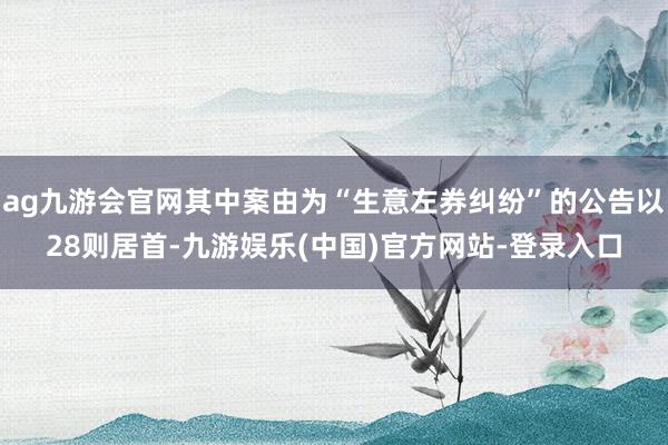 ag九游会官网其中案由为“生意左券纠纷”的公告以28则居首-九游娱乐(中国)官方网站-登录入口