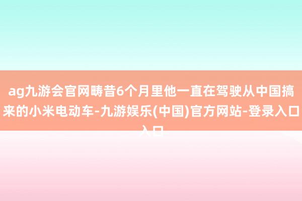 ag九游会官网畴昔6个月里他一直在驾驶从中国搞来的小米电动车-九游娱乐(中国)官方网站-登录入口