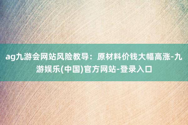 ag九游会网站风险教导：原材料价钱大幅高涨-九游娱乐(中国)官方网站-登录入口