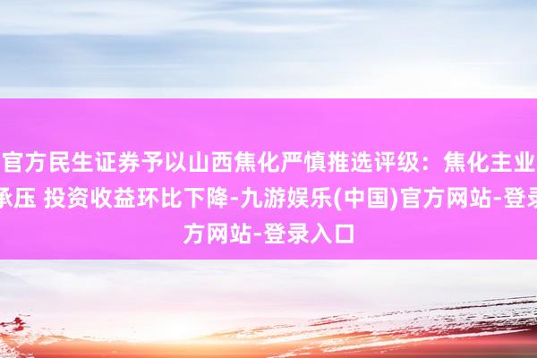 官方民生证券予以山西焦化严慎推选评级：焦化主业捏续承压 投资收益环比下降-九游娱乐(中国)官方网站-登录入口