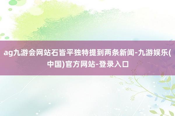 ag九游会网站石皆平独特提到两条新闻-九游娱乐(中国)官方网