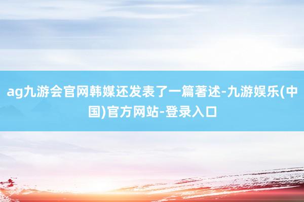 ag九游会官网韩媒还发表了一篇著述-九游娱乐(中国)官方网站