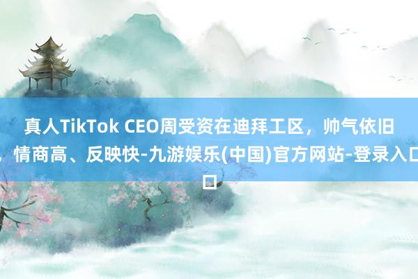 真人TikTok CEO周受资在迪拜工区，帅气依旧，情商高、