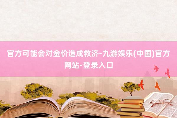 官方可能会对金价造成救济-九游娱乐(中国)官方网站-登录入口