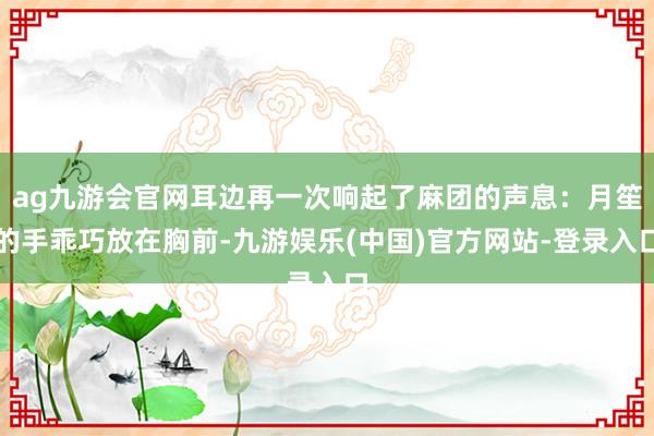 ag九游会官网耳边再一次响起了麻团的声息：月笙的手乖巧放在胸