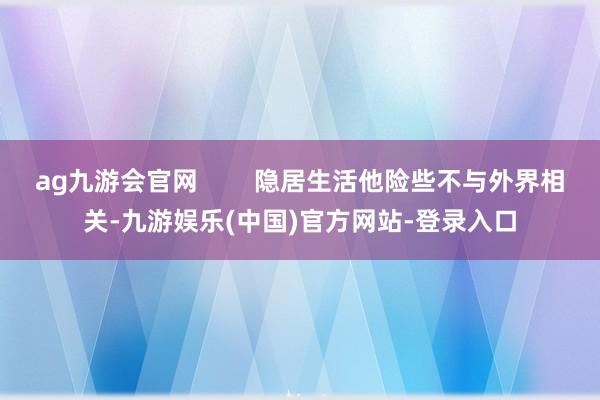 ag九游会官网        隐居生活他险些不与外界相关-九