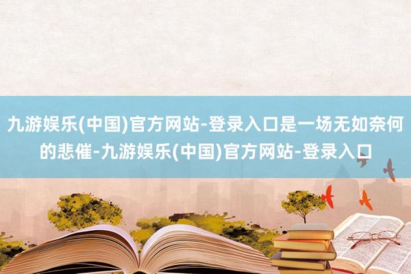 九游娱乐(中国)官方网站-登录入口是一场无如奈何的悲催-九游