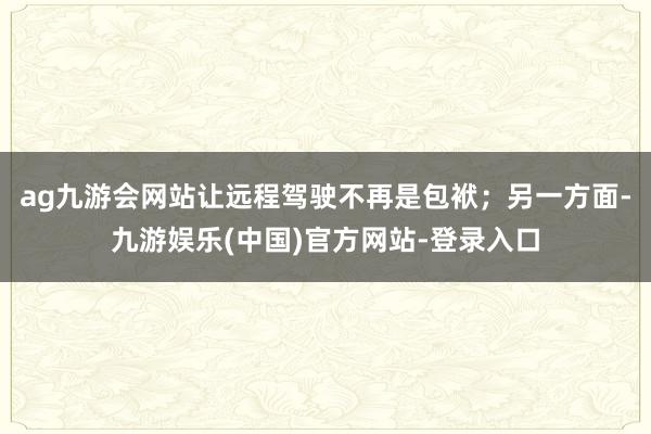 ag九游会网站让远程驾驶不再是包袱；另一方面-九游娱乐(中国