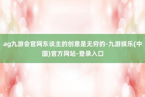 ag九游会官网东谈主的创意是无穷的-九游娱乐(中国)官方网站