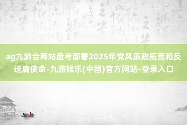 ag九游会网站盘考部署2025年党风廉政拓荒和反迂腐使命-九