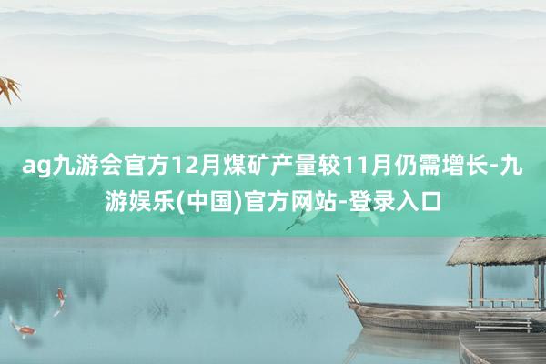 ag九游会官方12月煤矿产量较11月仍需增长-九游娱乐(中国